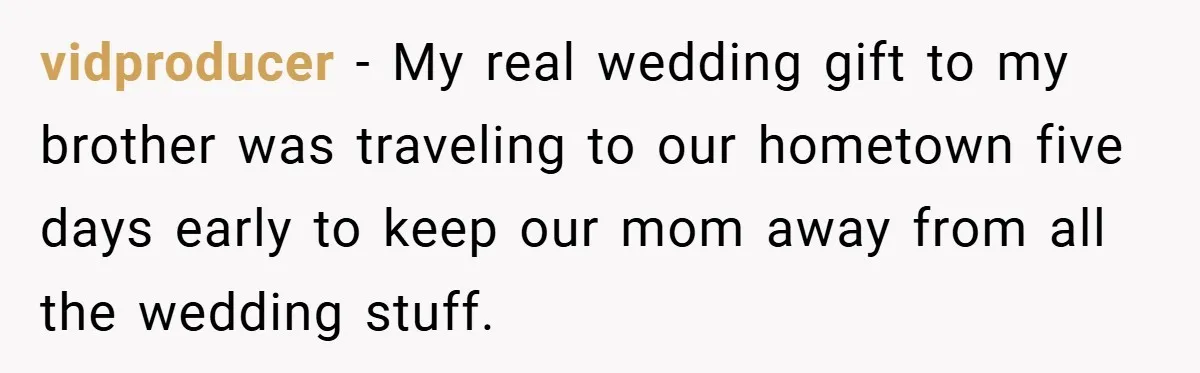 vidproducer − My real wedding gift to my brother was traveling to our hometown five days early to keep our mom away from all the wedding stuff.