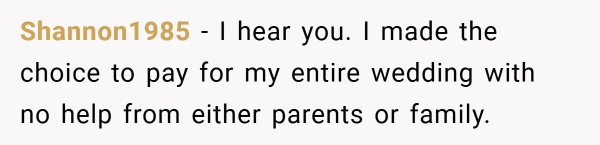 Shannon1985 − I hear you. I made the choice to pay for my entire wedding with no help from either parents or family.