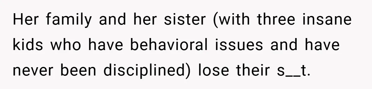 Her family and her sister (with three insane kids who have behavioral issues and have never been disciplined) lose their s__t.