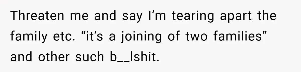 Threaten me and say I’m tearing apart the family etc. “it’s a joining of two families” and other such b__lshit.