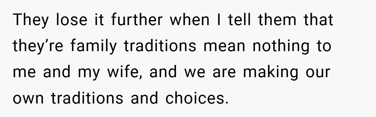 They lose it further when I tell them that they’re family traditions mean nothing to me and my wife, and we are making our own traditions and choices.