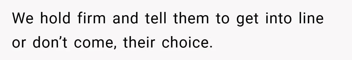 We hold firm and tell them to get into line or don’t come, their choice.