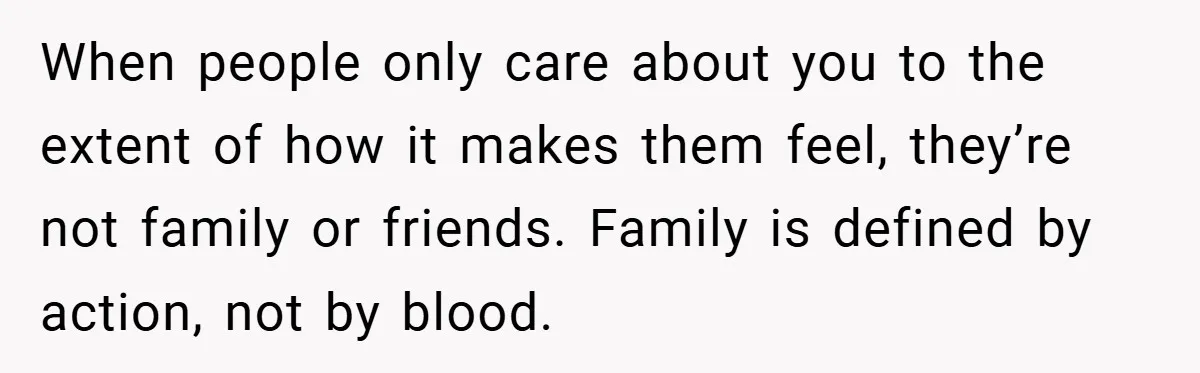 When people only care about you to the extent of how it makes them feel, they’re not family or friends. Family is defined by action, not by blood.