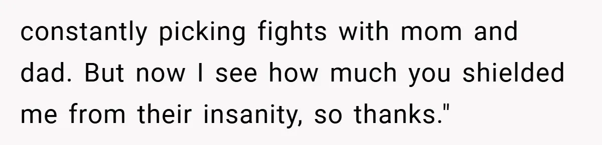 constantly picking fights with mom and dad. But now I see how much you shielded me from their insanity, so thanks."