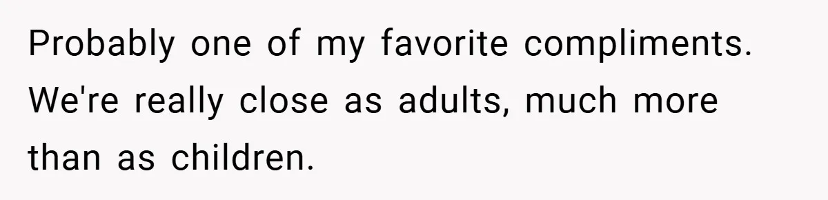 Probably one of my favorite compliments. We're really close as adults, much more than as children.