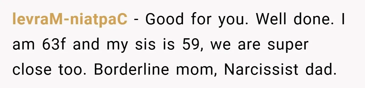 levraM-niatpaC − Good for you. Well done. I am 63f and my sis is 59, we are super close too. Borderline mom, Narcissist dad.
