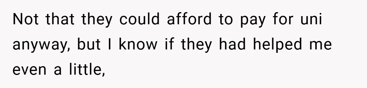 Not that they could afford to pay for uni anyway, but I know if they had helped me even a little,
