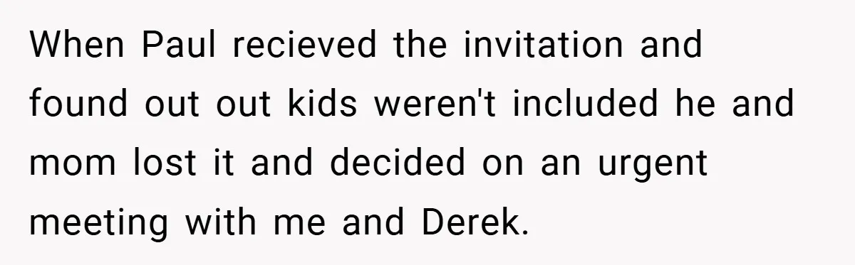 When Paul recieved the invitation and found out out kids weren't included he and mom lost it and decided on an urgent meeting with me and Derek.