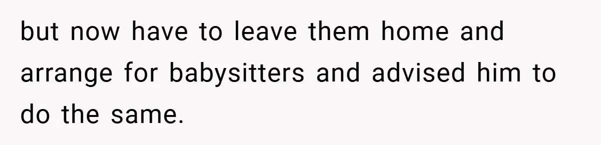 but now have to leave them home and arrange for babysitters and advised him to do the same.
