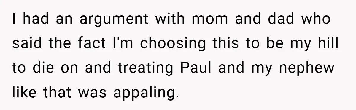 I had an argument with mom and dad who said the fact I'm choosing this to be my hill to die on and treating Paul and my nephew like that...