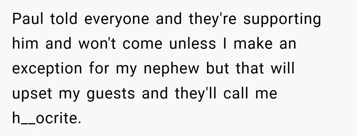 Paul told everyone and they're supporting him and won't come unless I make an exception for my nephew but that will upset my guests and they'll call me h__ocrite.