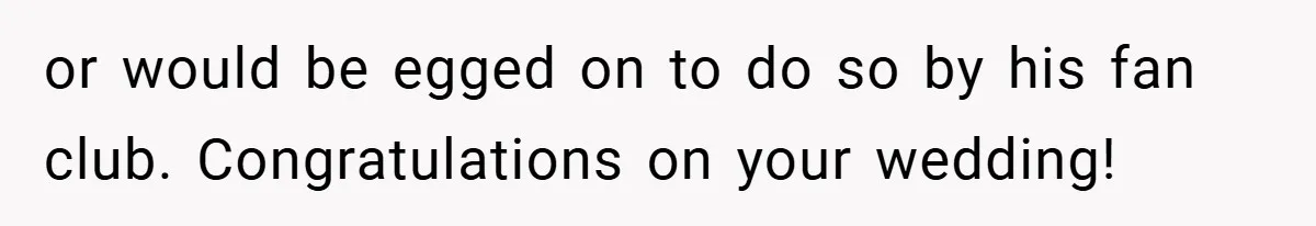 or would be egged on to do so by his fan club. Congratulations on your wedding!