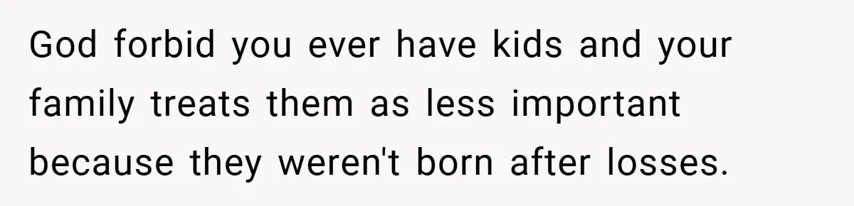 God forbid you ever have kids and your family treats them as less important because they weren't born after losses.