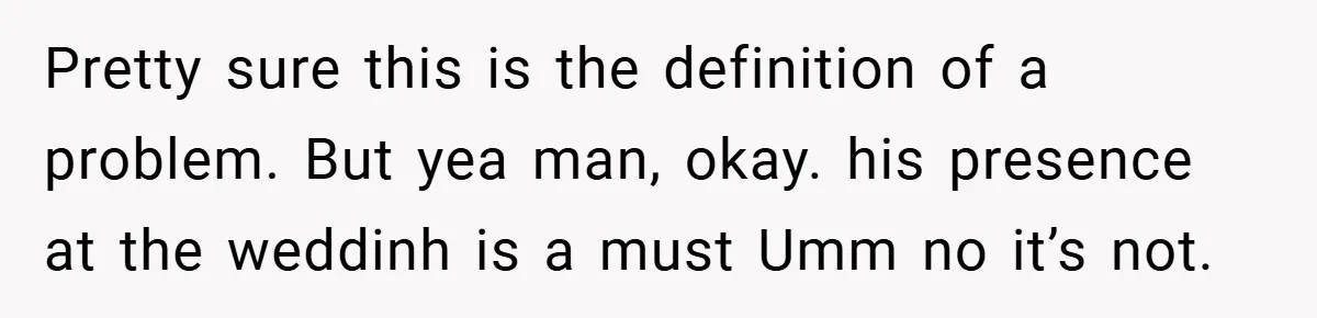 Pretty sure this is the definition of a problem. But yea man, okay. his presence at the weddinh is a must Umm no it’s not.