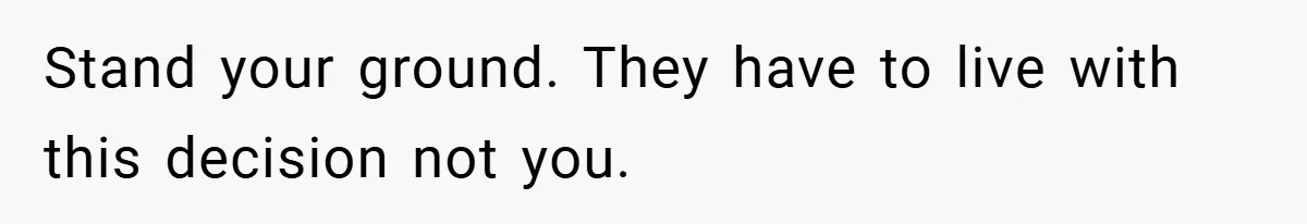 Stand your ground. They have to live with this decision not you.