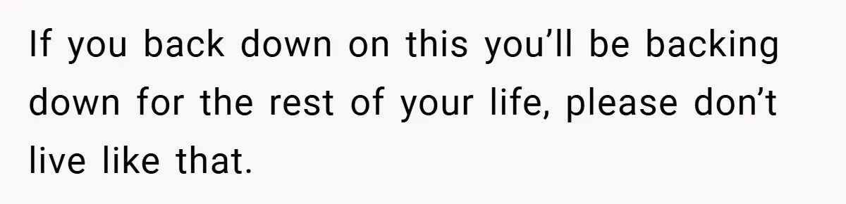 If you back down on this you’ll be backing down for the rest of your life, please don’t live like that.