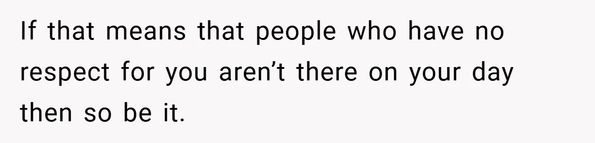 If that means that people who have no respect for you aren’t there on your day then so be it.