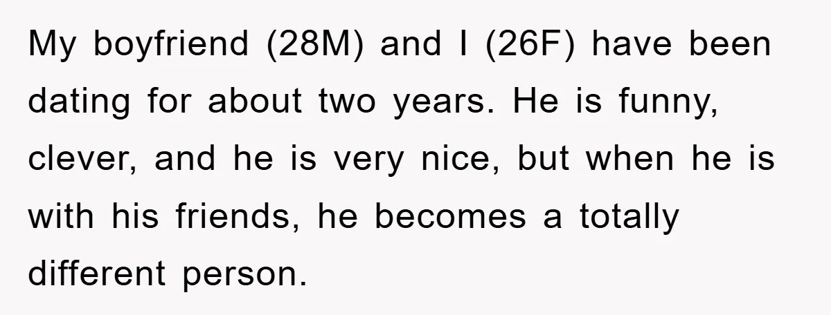 My boyfriend (28M) and I (26F) have been dating for about two years. He is funny, clever, and he is very nice, but when he is with his friends, he...