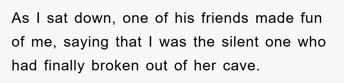 As I sat down, one of his friends made fun of me, saying that I was the silent one who had finally broken out of her cave.