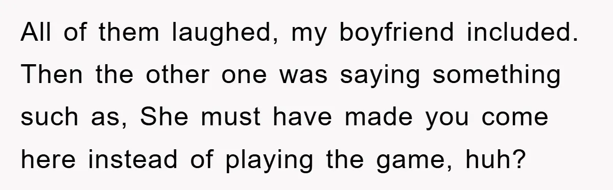 All of them laughed, my boyfriend included. Then the other one was saying something such as, She must have made you come here instead of playing the game, huh?
