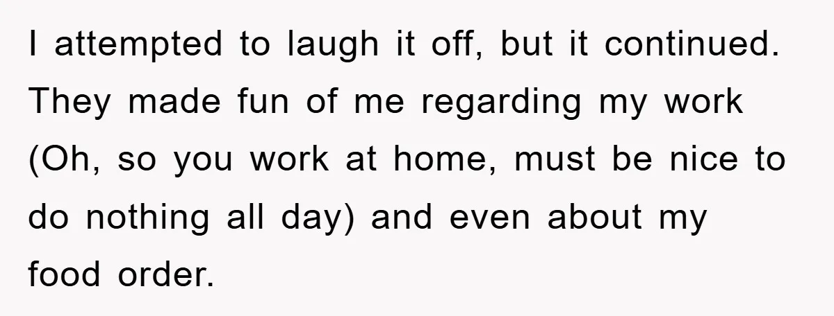 I attempted to laugh it off, but it continued. They made fun of me regarding my work (Oh, so you work at home, must be nice to do nothing all...