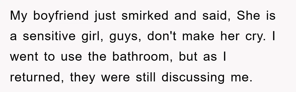 My boyfriend just smirked and said, She is a sensitive girl, guys, don't make her cry. I went to use the bathroom, but as I returned, they were still discussing...