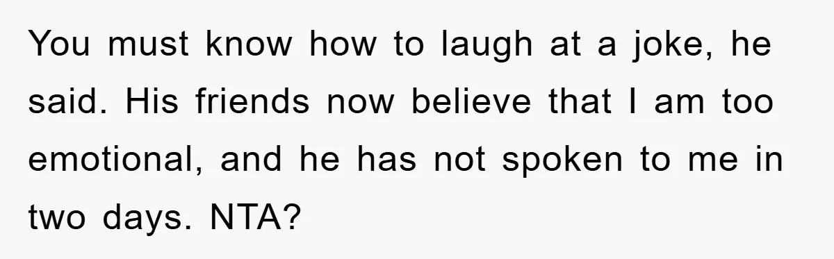 You must know how to laugh at a joke, he said. His friends now believe that I am too emotional, and he has not spoken to me in two days....