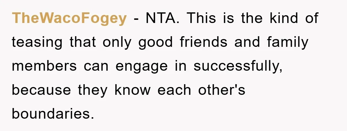 TheWacoFogey − NTA. This is the kind of teasing that only good friends and family members can engage in successfully, because they know each other's boundaries.