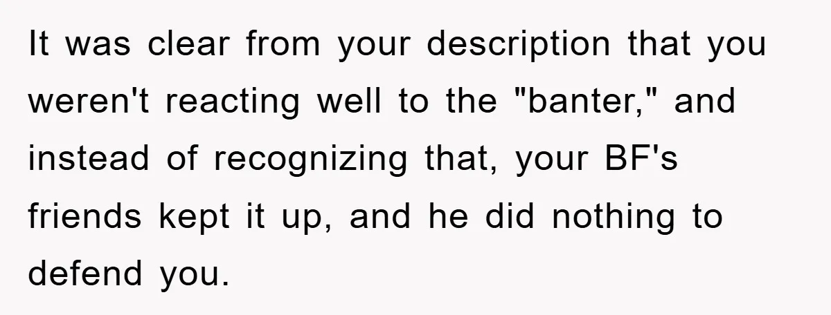 It was clear from your description that you weren't reacting well to the "banter," and instead of recognizing that, your BF's friends kept it up, and he did nothing to...