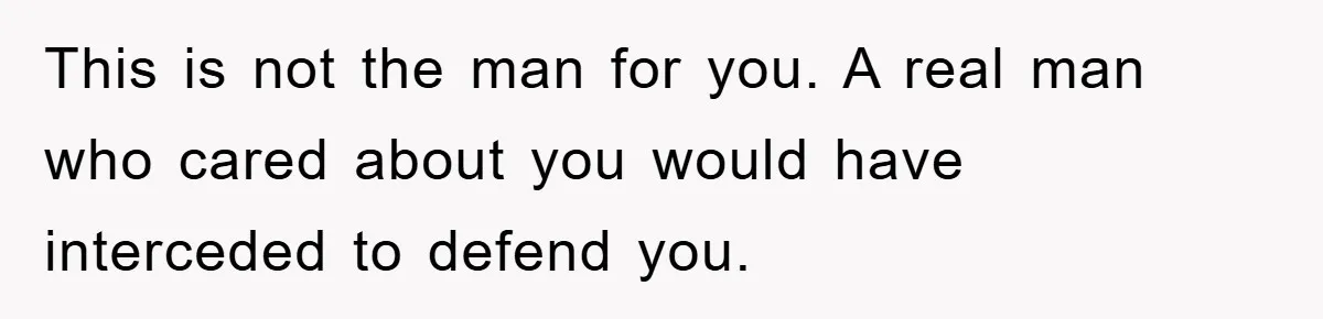This is not the man for you. A real man who cared about you would have interceded to defend you.