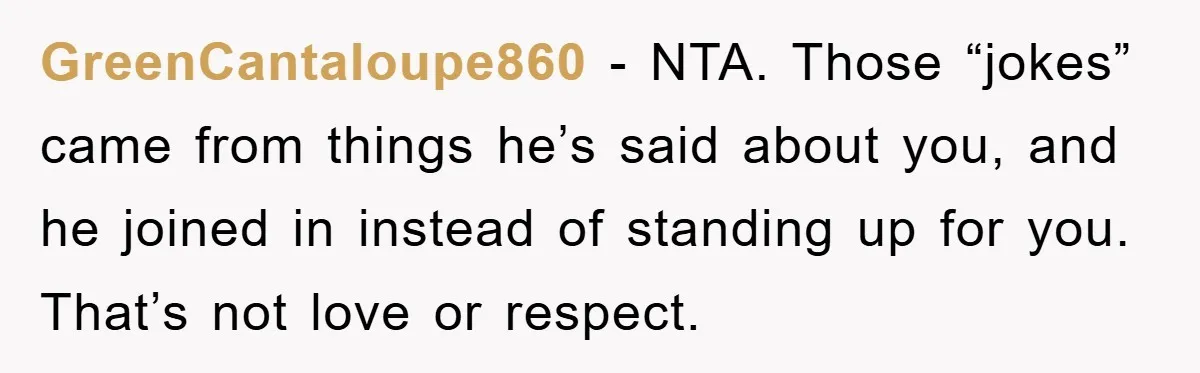 GreenCantaloupe860 − NTA. Those “jokes” came from things he’s said about you, and he joined in instead of standing up for you. That’s not love or respect.