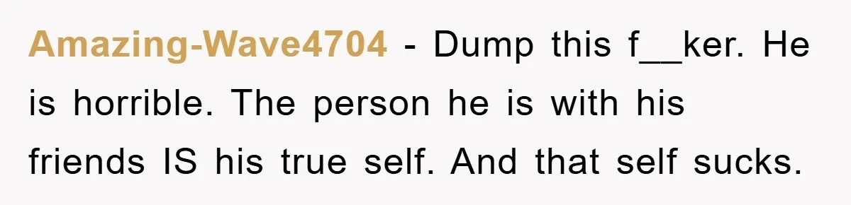 Amazing-Wave4704 − Dump this f__ker. He is horrible. The person he is with his friends IS his true self. And that self sucks.