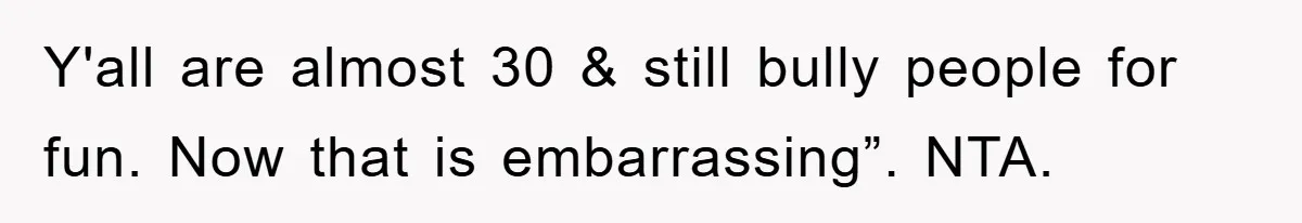 Y'all are almost 30 & still bully people for fun. Now that is embarrassing”. NTA.