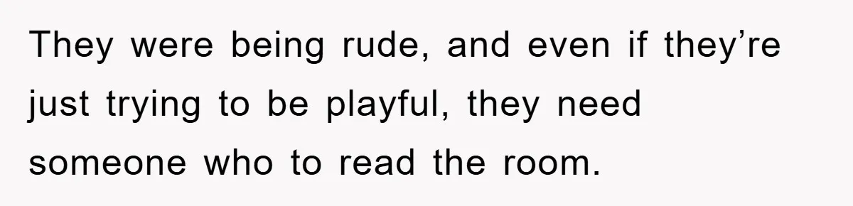 They were being rude, and even if they’re just trying to be playful, they need someone who to read the room.
