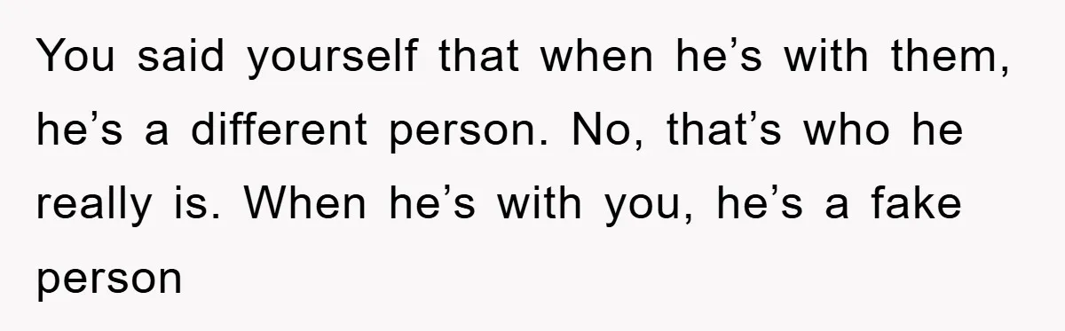 You said yourself that when he’s with them, he’s a different person. No, that’s who he really is. When he’s with you, he’s a fake person