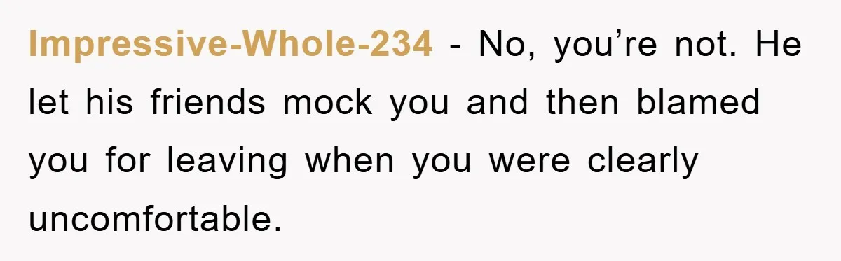 Impressive-Whole-234 − No, you’re not. He let his friends mock you and then blamed you for leaving when you were clearly uncomfortable.