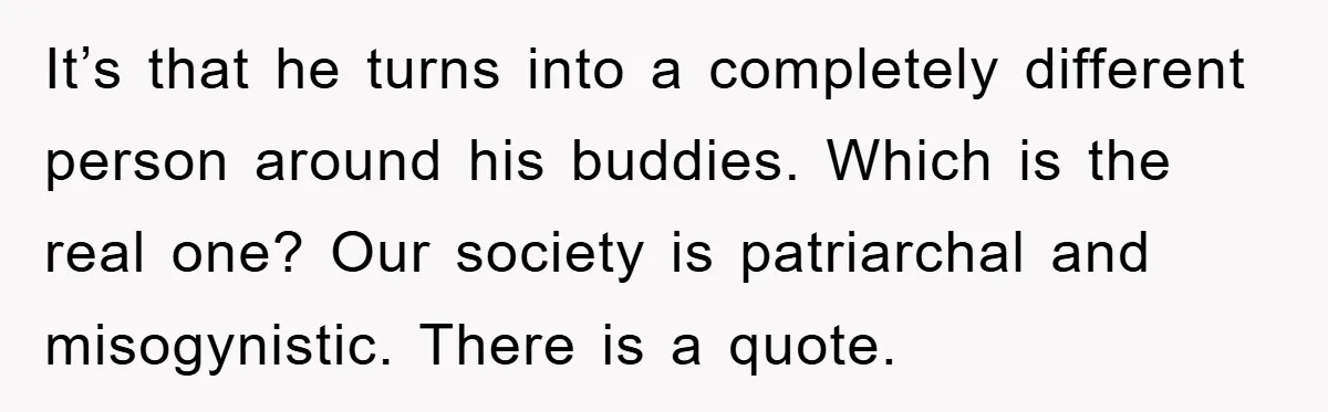 It’s that he turns into a completely different person around his buddies. Which is the real one? Our society is patriarchal and misogynistic. There is a quote.
