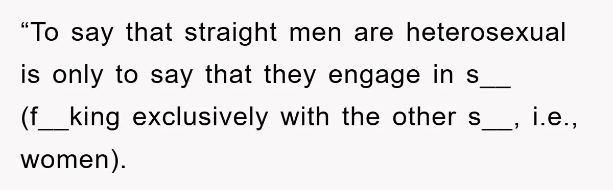 “To say that straight men are heterosexual is only to say that they engage in s__ (f__king exclusively with the other s__, i.e., women).
