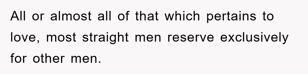 All or almost all of that which pertains to love, most straight men reserve exclusively for other men.
