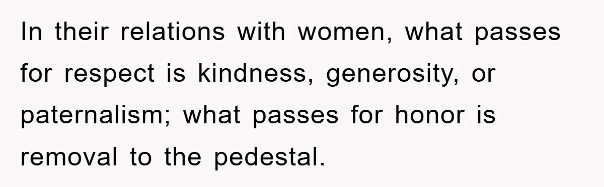 In their relations with women, what passes for respect is kindness, generosity, or paternalism; what passes for honor is removal to the pedestal.