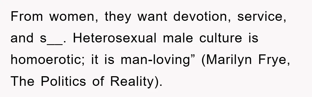 From women, they want devotion, service, and s__. Heterosexual male culture is homoerotic; it is man-loving” (Marilyn Frye, The Politics of Reality).