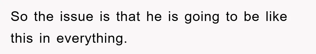 So the issue is that he is going to be like this in everything.