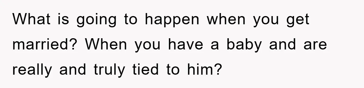 What is going to happen when you get married? When you have a baby and are really and truly tied to him?
