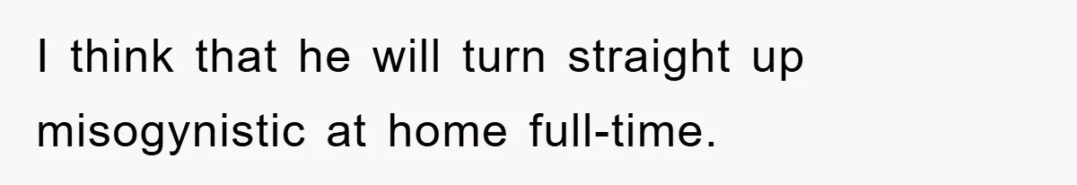 I think that he will turn straight up misogynistic at home full-time.