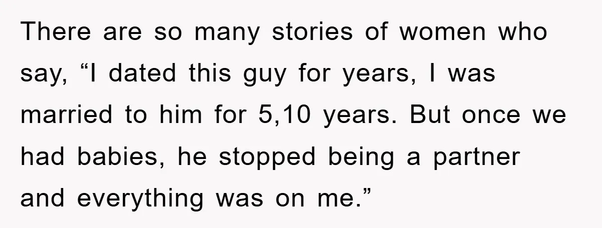 There are so many stories of women who say, “I dated this guy for years, I was married to him for 5,10 years. But once we had babies, he stopped...