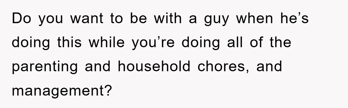 Do you want to be with a guy when he’s doing this while you’re doing all of the parenting and household chores, and management?