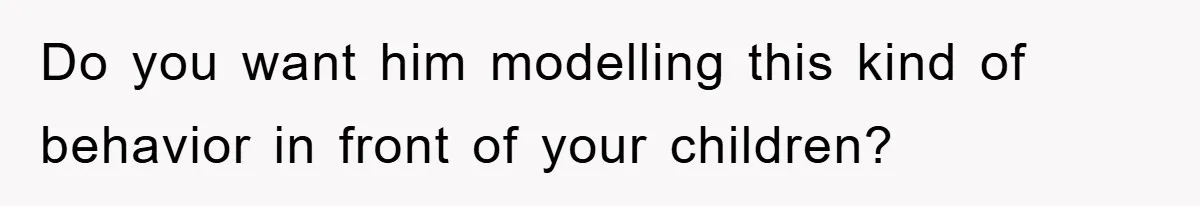 Do you want him modelling this kind of behavior in front of your children?