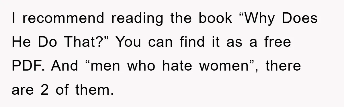 I recommend reading the book “Why Does He Do That?” You can find it as a free PDF. And “men who hate women”, there are 2 of them.