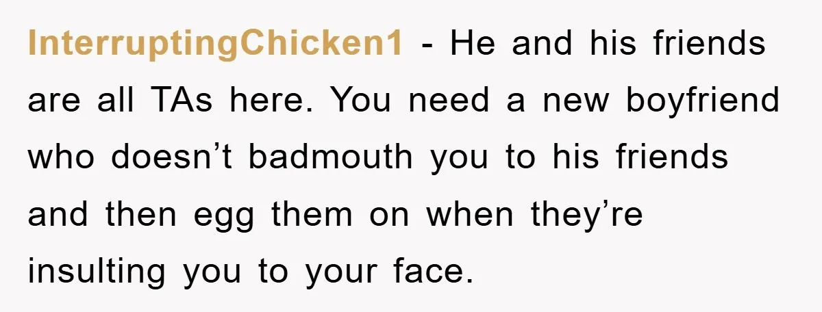 InterruptingChicken1 − He and his friends are all TAs here. You need a new boyfriend who doesn’t badmouth you to his friends and then egg them on when they’re insulting...