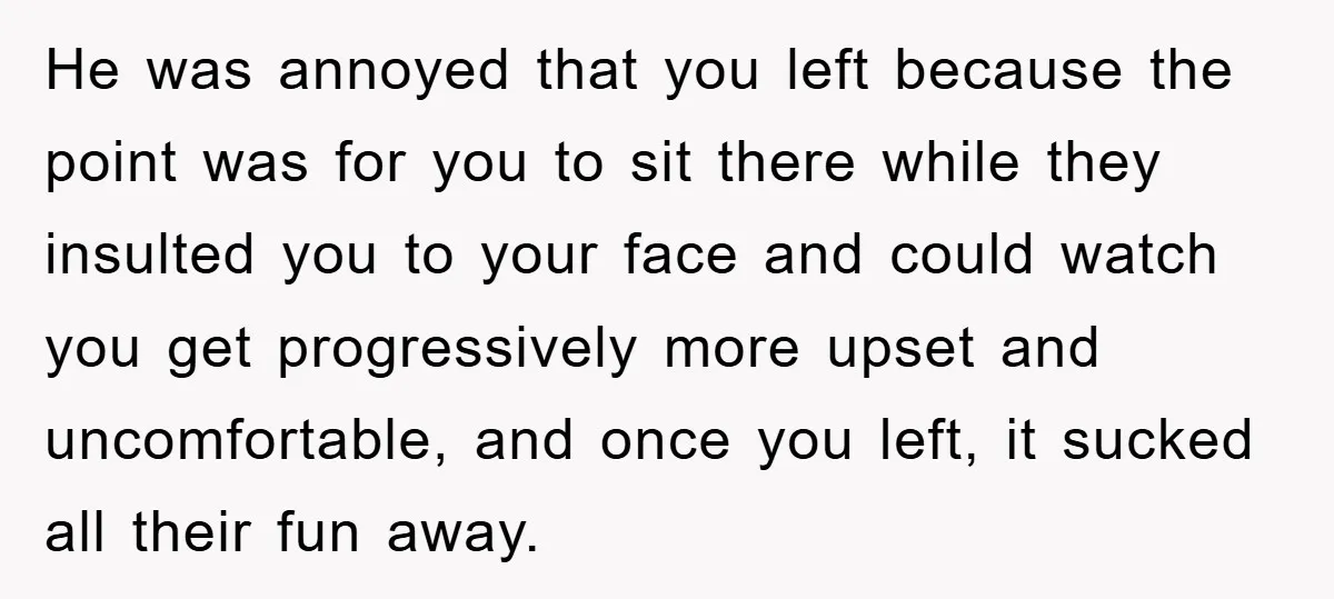 He was annoyed that you left because the point was for you to sit there while they insulted you to your face and could watch you get progressively more upset...